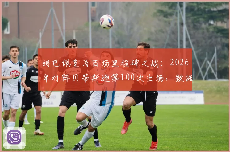 姆巴佩皇马百场里程碑之战：2026年对阵贝蒂斯迎第100次出场，数据回顾与生涯关键节点解析