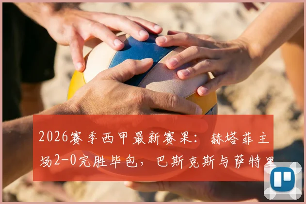 2026赛季西甲最新赛果:赫塔菲主场2-0完胜毕包,巴斯克斯与萨特里亚诺双双建功,附详细比赛分析