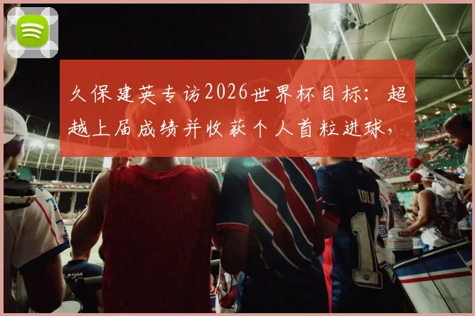 久保建英专访2026世界杯目标：超越上届成绩并收获个人首粒进球，他为此做了哪些准备？