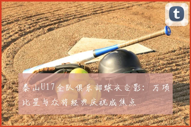 泰山U17全队俱乐部球衣合影：万项比星与众将经典庆祝成焦点