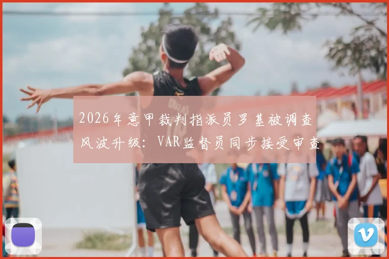 2026年意甲裁判指派员罗基被调查风波升级：VAR监督员同步接受审查，涉事案件最新进展解读