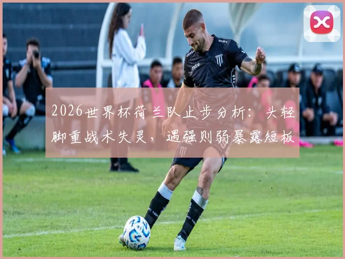 2026世界杯荷兰队止步分析：头轻脚重战术失灵，遇强则弱暴露短板，出局原因远不止点球