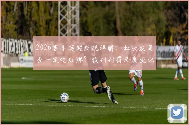 2026赛季英超新规详解：扯头发是否一定吃红牌？裁判判罚尺度变化深度解读