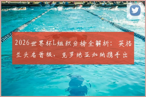 2026世界杯L组积分榜全解析：英格兰头名晋级，克罗地亚加纳携手出线，三队出线形势回顾