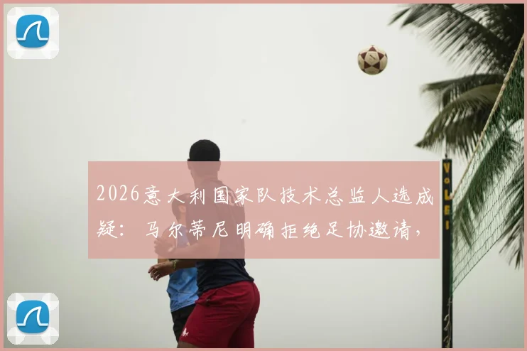 2026意大利国家队技术总监人选成疑：马尔蒂尼明确拒绝足协邀请，未来专注米兰或私人事务