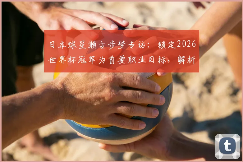 日本球星濑古步梦专访:锁定2026世界杯冠军为首要职业目标,解析其生涯规划与最新动态