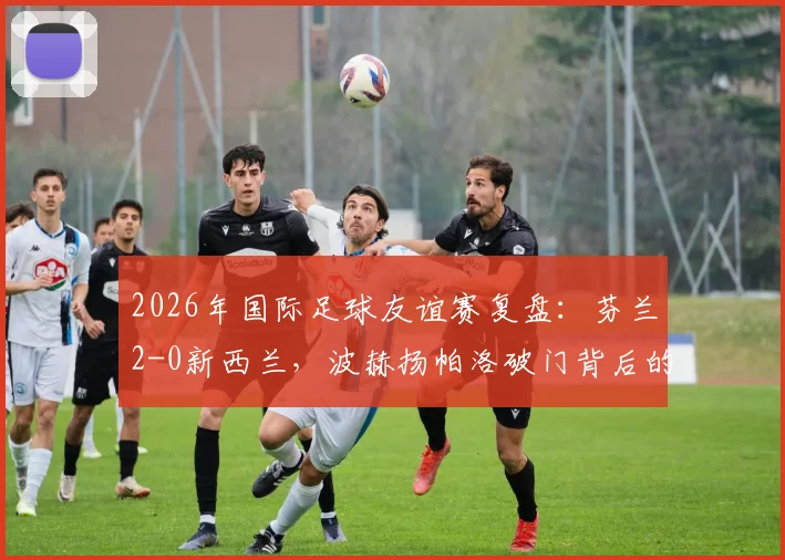 2026年国际足球友谊赛复盘：芬兰2-0新西兰，波赫扬帕洛破门背后的战术与北欧足球崛起信号