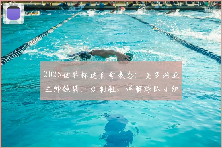 2026世界杯达利奇表态：克罗地亚主帅强调三分制胜，详解球队小组出线前景与积分规则