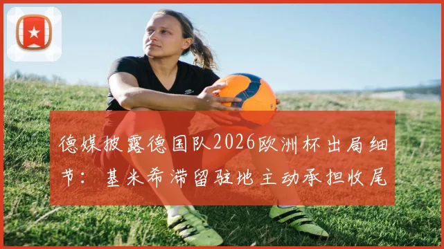 德媒披露德国队2026欧洲杯出局细节：基米希滞留驻地主动承担收尾工作，展现核心担当