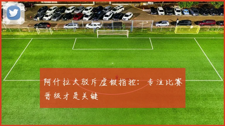 阿什拉夫驳斥虚假指控：专注比赛晋级才是关键