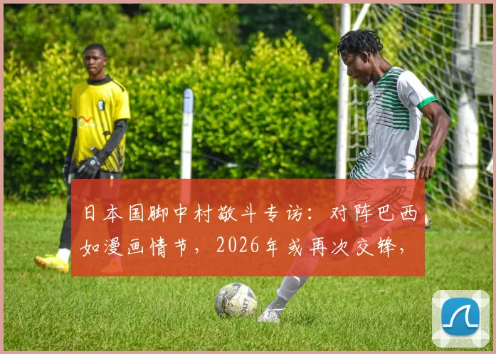 日本国脚中村敬斗专访：对阵巴西如漫画情节，2026年或再次交锋，球袜事件引发热议