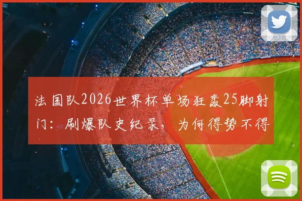 法国队2026世界杯单场狂轰25脚射门：刷爆队史纪录，为何得势不得分引深思