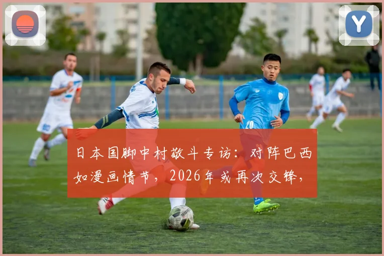 日本国脚中村敬斗专访:对阵巴西如漫画情节,2026年或再次交锋,球袜事件引发热议