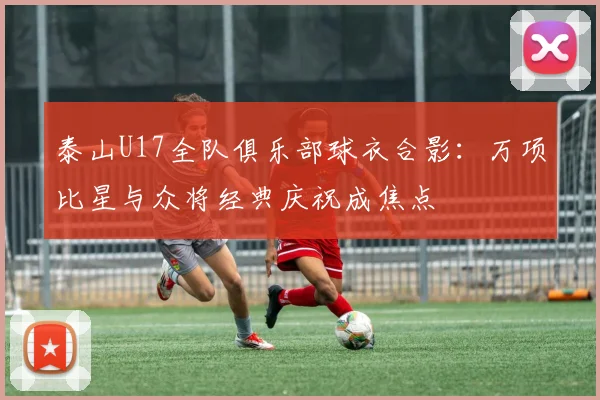 泰山U17全队俱乐部球衣合影:万项比星与众将经典庆祝成焦点