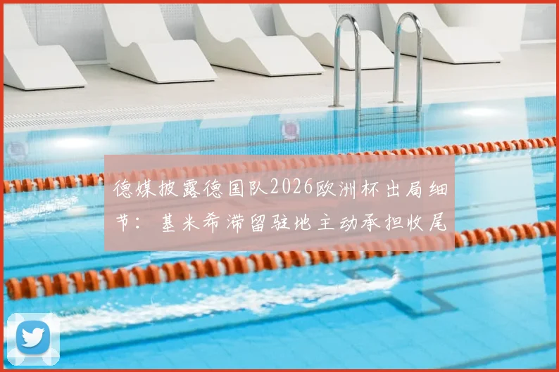德媒披露德国队2026欧洲杯出局细节：基米希滞留驻地主动承担收尾工作，展现核心担当