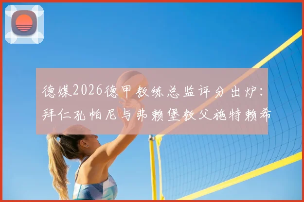 德媒2026德甲教练总监评分出炉：拜仁孔帕尼与弗赖堡教父施特赖希获评最高分，附完整榜单解读