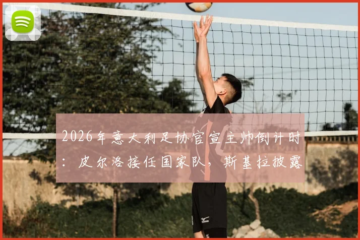 2026年意大利足协官宣主帅倒计时：皮尔洛接任国家队，斯基拉披露下周二关键日程