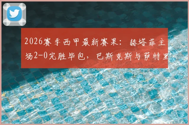 2026赛季西甲最新赛果:赫塔菲主场2-0完胜毕包,巴斯克斯与萨特里亚诺双双建功,附详细比赛分析