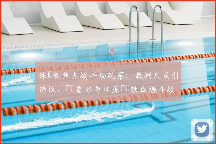 韩K联焦点战半场观察:裁判尺度引热议,FC首尔与江原FC铁血缠斗战成0-0