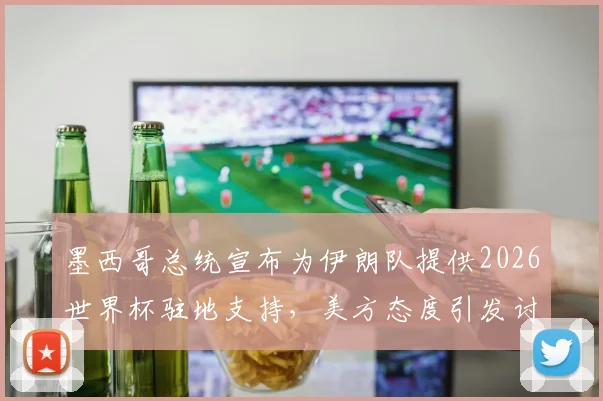 墨西哥总统宣布为伊朗队提供2026世界杯驻地支持，美方态度引发讨论