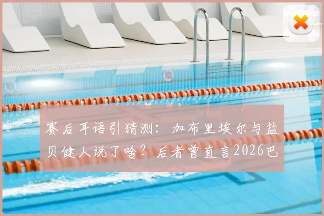 赛后耳语引猜测:加布里埃尔与盐贝健人说了啥?后者曾直言2026巴西大不如前