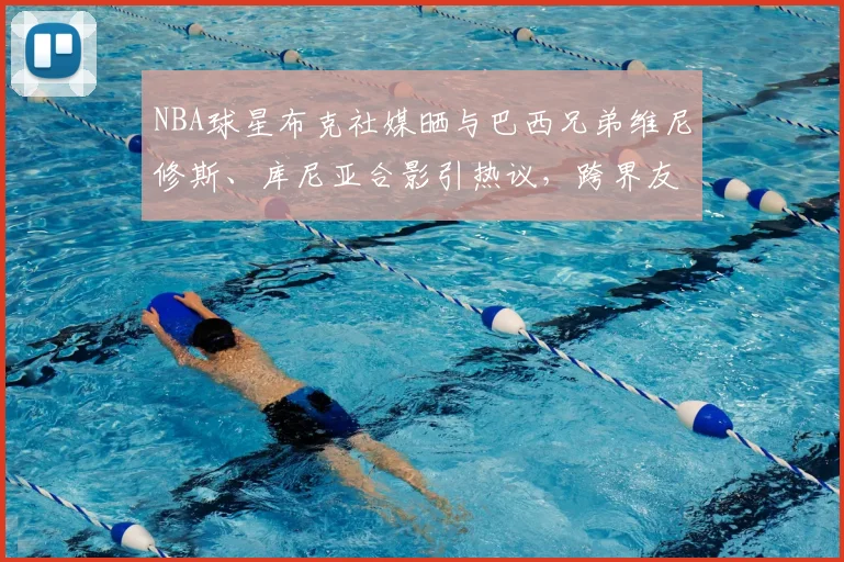 NBA球星布克社媒晒与巴西兄弟维尼修斯、库尼亚合影引热议，跨界友谊展现体坛魅力