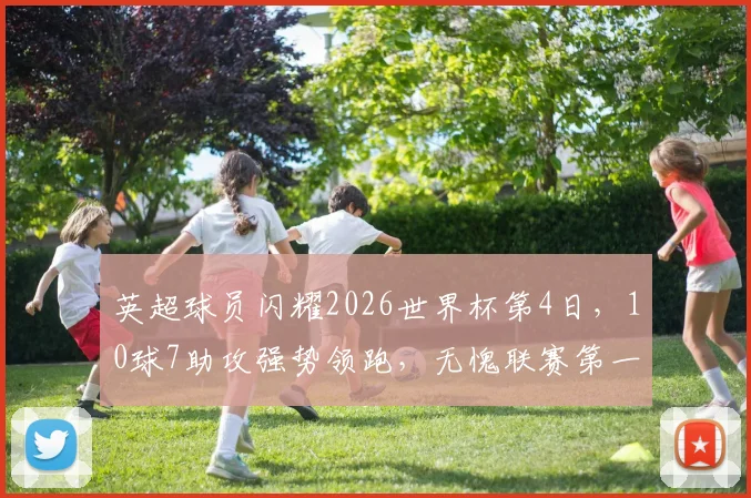 英超球员闪耀2026世界杯第4日,10球7助攻强势领跑,无愧联赛第一称号