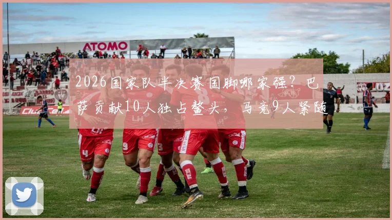 2026国家队半决赛国脚哪家强？巴萨贡献10人独占鳌头，马竞9人紧随其后