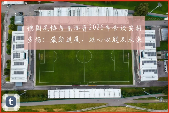 德国足协与克洛普2026年会谈安排多场：最新进展、核心议题及未来执教前景分析