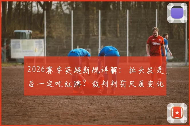 2026赛季英超新规详解:扯头发是否一定吃红牌?裁判判罚尺度变化深度解读