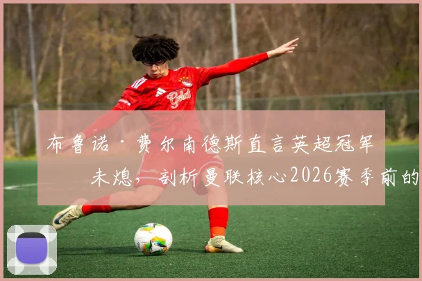 布鲁诺·费尔南德斯直言英超冠军梦未熄，剖析曼联核心2026赛季前的夺冠挑战与关键因素
