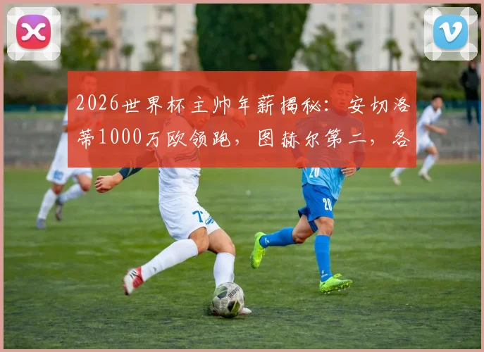 2026世界杯主帅年薪揭秘：安切洛蒂1000万欧领跑，图赫尔第二，各国教头收入大比拼