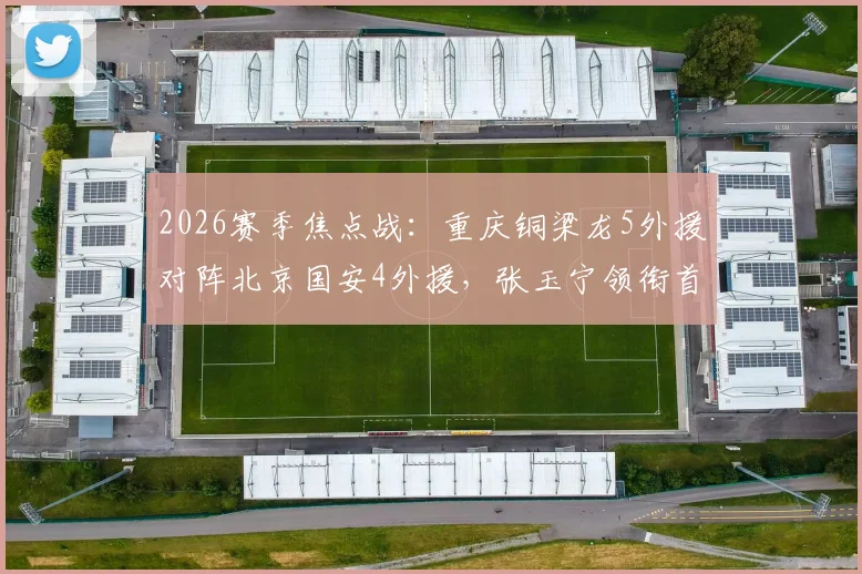 2026赛季焦点战:重庆铜梁龙5外援对阵北京国安4外援,张玉宁领衔首发,双方阵容实力深度解析
