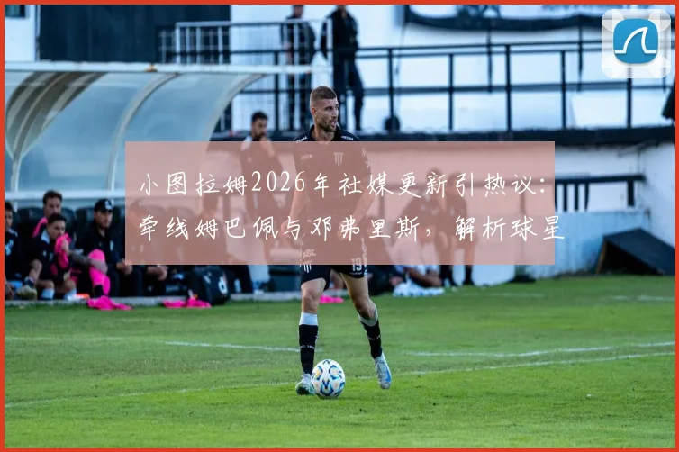 小图拉姆2026年社媒更新引热议:牵线姆巴佩与邓弗里斯,解析球星间的转会人脉与潜在影响