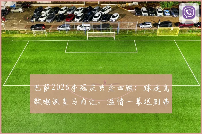 巴萨2026夺冠庆典全回顾：球迷高歌嘲讽皇马内讧，温情一幕送别弗里克之父，附现场视频及赛后深度解析