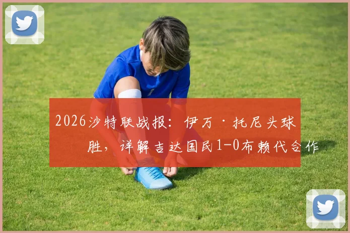 2026沙特联战报：伊万·托尼头球制胜，详解吉达国民1-0布赖代合作的战术关键与球员表现