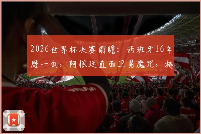 2026世界杯决赛前瞻：西班牙16年磨一剑，阿根廷直面卫冕魔咒，梅西最后一舞胜负手分析