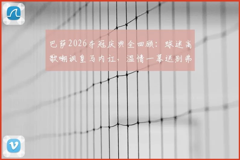 巴萨2026夺冠庆典全回顾:球迷高歌嘲讽皇马内讧,温情一幕送别弗里克之父,附现场视频及赛后深度解析