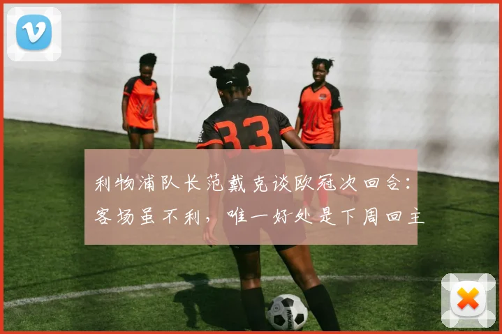 利物浦队长范戴克谈欧冠次回合:客场虽不利,唯一好处是下周回主场,必须改善控球表现