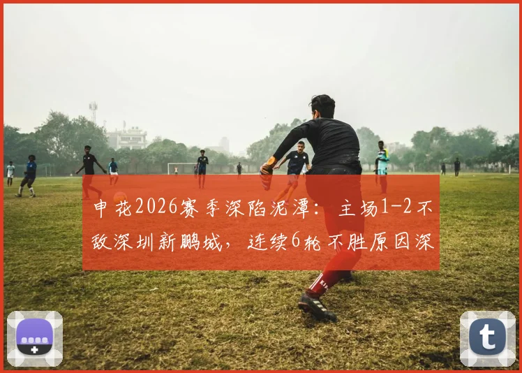 申花2026赛季深陷泥潭：主场1-2不敌深圳新鹏城，连续6轮不胜原因深度剖析