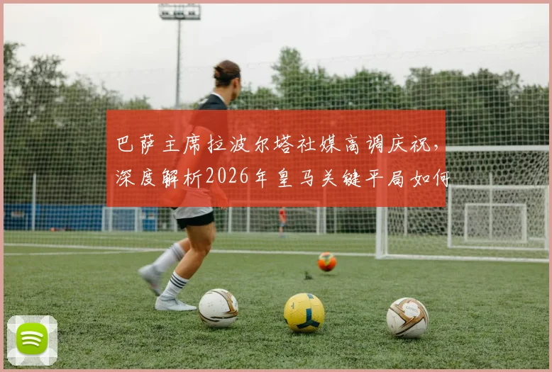 巴萨主席拉波尔塔社媒高调庆祝，深度解析2026年皇马关键平局如何重创争冠形势