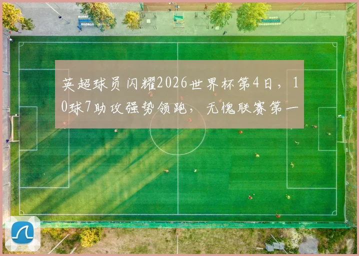 英超球员闪耀2026世界杯第4日，10球7助攻强势领跑，无愧联赛第一称号