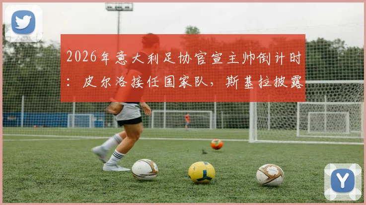 2026年意大利足协官宣主帅倒计时:皮尔洛接任国家队,斯基拉披露下周二关键日程