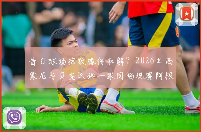 昔日球场宿敌缘何和解？2026年西蒙尼与贝克汉姆一家同场观赛阿根廷引热议，恩怨细节全回顾