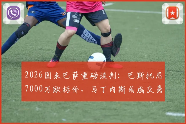 2026国米巴萨重磅谈判：巴斯托尼7000万欧标价，马丁内斯或成交易关键筹码