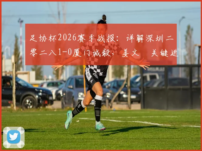 足协杯2026赛季战报：详解深圳二零二八1-0厦门诚毅，姜文璟关键进球全回顾