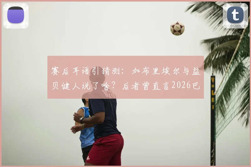 赛后耳语引猜测：加布里埃尔与盐贝健人说了啥？后者曾直言2026巴西大不如前