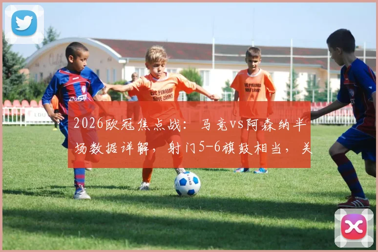 2026欧冠焦点战：马竞vs阿森纳半场数据详解，射门5-6旗鼓相当，关键点在哪儿？