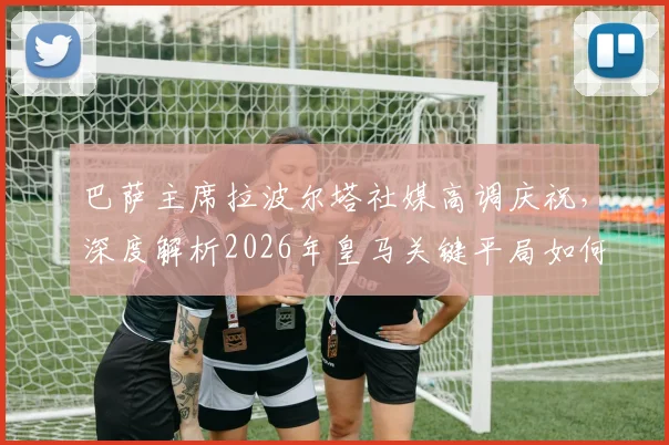 巴萨主席拉波尔塔社媒高调庆祝,深度解析2026年皇马关键平局如何重创争冠形势