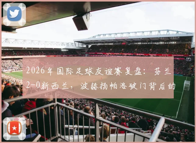 2026年国际足球友谊赛复盘：芬兰2-0新西兰，波赫扬帕洛破门背后的战术与北欧足球崛起信号